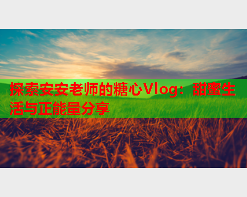 探索安安老师的糖心Vlog：甜蜜生活与正能量分享