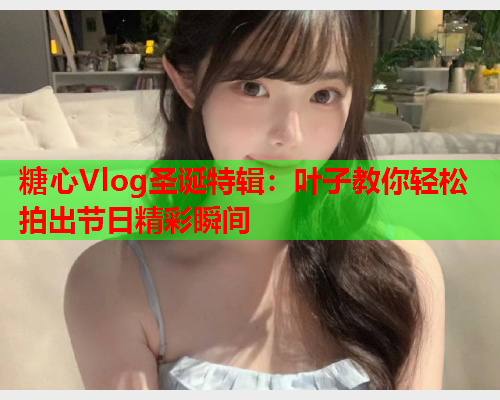 糖心Vlog圣诞特辑：叶子教你轻松拍出节日精彩瞬间