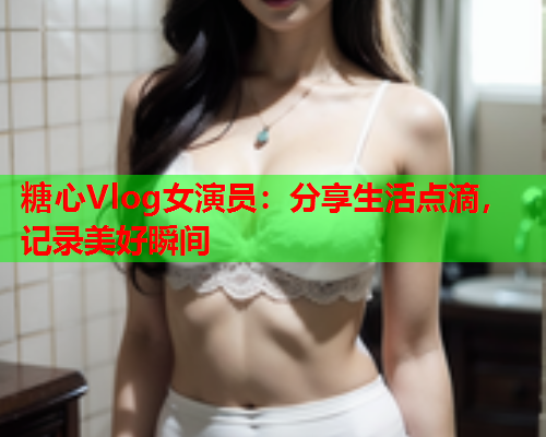 糖心Vlog女演员：分享生活点滴，记录美好瞬间