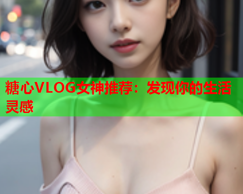 糖心VLOG女神推荐：发现你的生活灵感