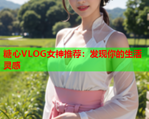 糖心VLOG女神推荐：发现你的生活灵感