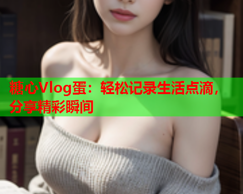 糖心Vlog蛋：轻松记录生活点滴，分享精彩瞬间