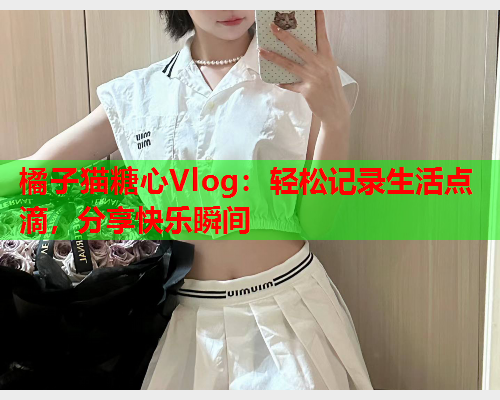 橘子猫糖心Vlog：轻松记录生活点滴，分享快乐瞬间