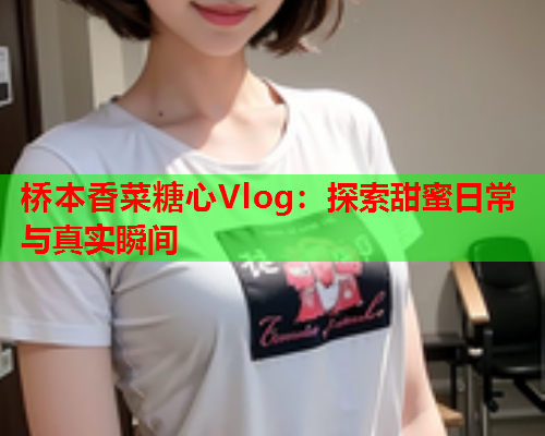 桥本香菜糖心Vlog：探索甜蜜日常与真实瞬间