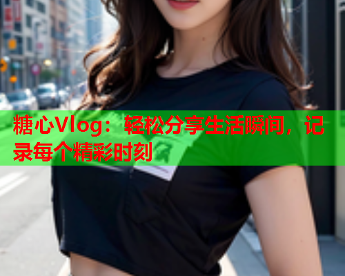 糖心Vlog：轻松分享生活瞬间，记录每个精彩时刻