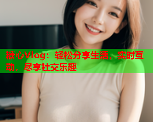 糖心Vlog：轻松分享生活，实时互动，尽享社交乐趣