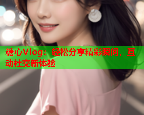 糖心Vlog：轻松分享精彩瞬间，互动社交新体验