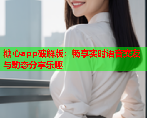 糖心app破解版：畅享实时语音交友与动态分享乐趣