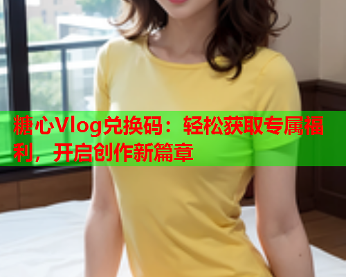 糖心Vlog兑换码：轻松获取专属福利，开启创作新篇章