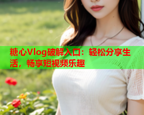 糖心Vlog破解入口：轻松分享生活，畅享短视频乐趣