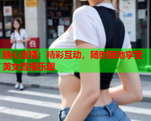 糖心直播：精彩互动，随时随地享受美女直播乐趣