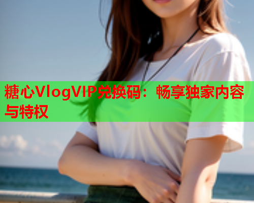 糖心VlogVIP兑换码：畅享独家内容与特权