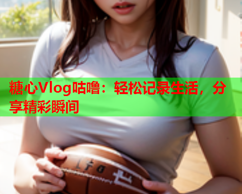 糖心Vlog咕噜：轻松记录生活，分享精彩瞬间