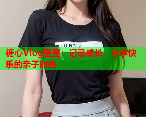 糖心Vlog宝宝：记录成长，分享快乐的亲子时光