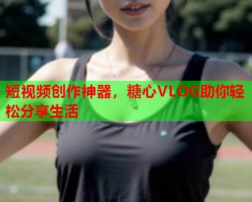 短视频创作神器，糖心VLOG助你轻松分享生活