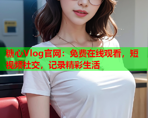 糖心Vlog官网：免费在线观看，短视频社交，记录精彩生活