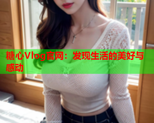 糖心Vlog官网：发现生活的美好与感动