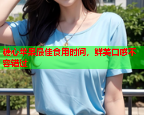 糖心苹果最佳食用时间，鲜美口感不容错过