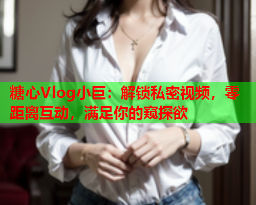 糖心Vlog小巨：解锁私密视频，零距离互动，满足你的窥探欲