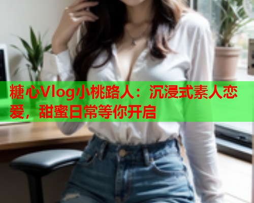 糖心Vlog小桃路人：沉浸式素人恋爱，甜蜜日常等你开启