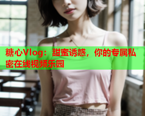 糖心Vlog：甜蜜诱惑，你的专属私密在线视频乐园