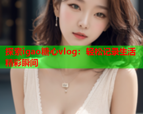 探索igao糖心vlog：轻松记录生活精彩瞬间