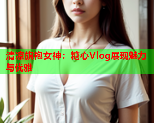 清凉旗袍女神：糖心Vlog展现魅力与优雅