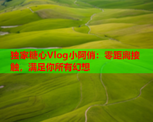 独家糖心Vlog小阿俏：零距离接触，满足你所有幻想