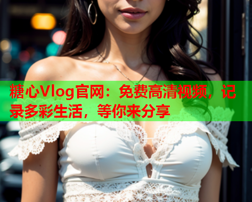 糖心Vlog官网：免费高清视频，记录多彩生活，等你来分享