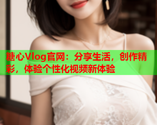 糖心Vlog官网：分享生活，创作精彩，体验个性化视频新体验