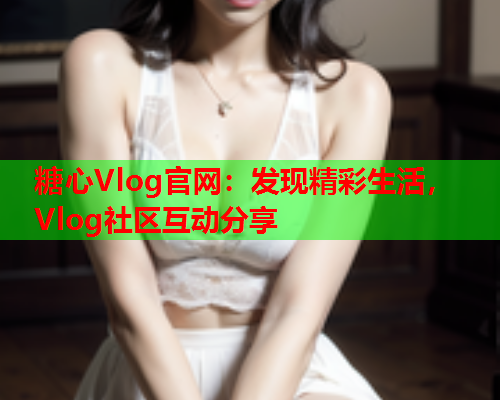 糖心Vlog官网：发现精彩生活，Vlog社区互动分享