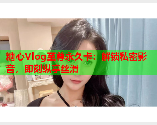 糖心Vlog至尊永久卡：解锁私密影音，即刻纵享丝滑