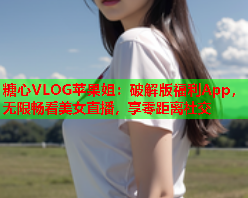 糖心VLOG苹果姐：破解版福利App，无限畅看美女直播，享零距离社交