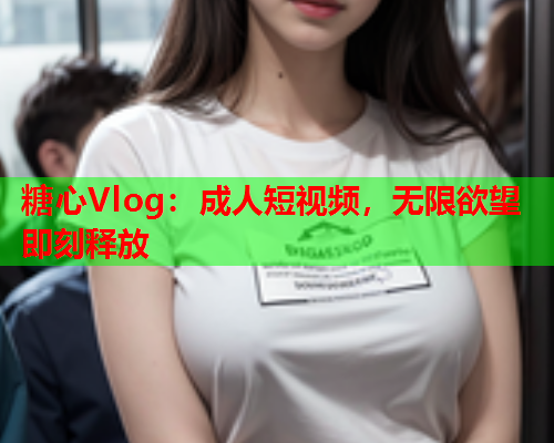 糖心Vlog：成人短视频，无限欲望即刻释放