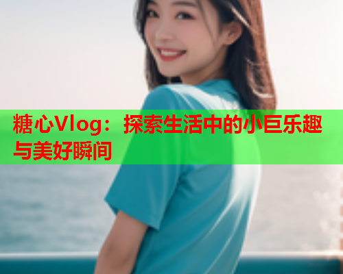 糖心Vlog：探索生活中的小巨乐趣与美好瞬间